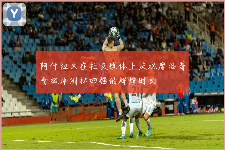 阿什拉夫在社交媒体上庆祝摩洛哥晋级非洲杯四强的辉煌时刻