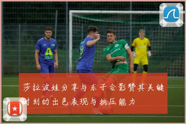 莎拉波娃分享与东子合影赞其关键时刻的出色表现与抗压能力