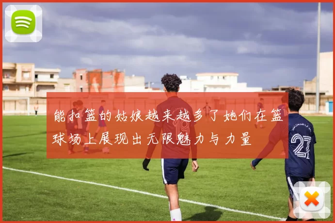 能扣篮的姑娘越来越多了她们在篮球场上展现出无限魅力与力量