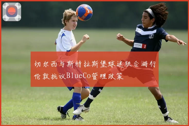 切尔西与斯特拉斯堡球迷联合游行伦敦抗议BlueCo管理政策