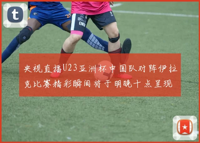 央视直播U23亚洲杯中国队对阵伊拉克比赛精彩瞬间将于明晚十点呈现