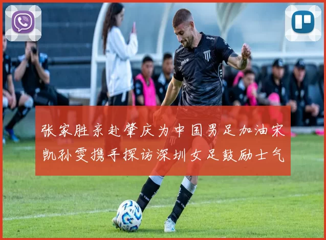 张家胜亲赴肇庆为中国男足加油宋凯孙雯携手探访深圳女足鼓励士气