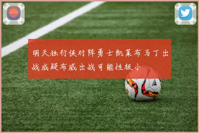 明天独行侠对阵勇士凯莱布马丁出战成疑布威出战可能性极小