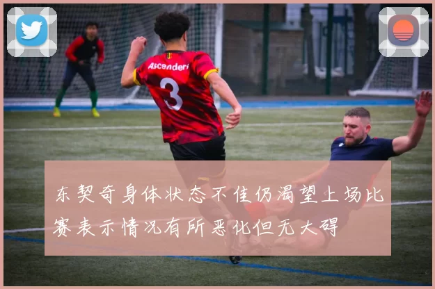 东契奇身体状态不佳仍渴望上场比赛表示情况有所恶化但无大碍
