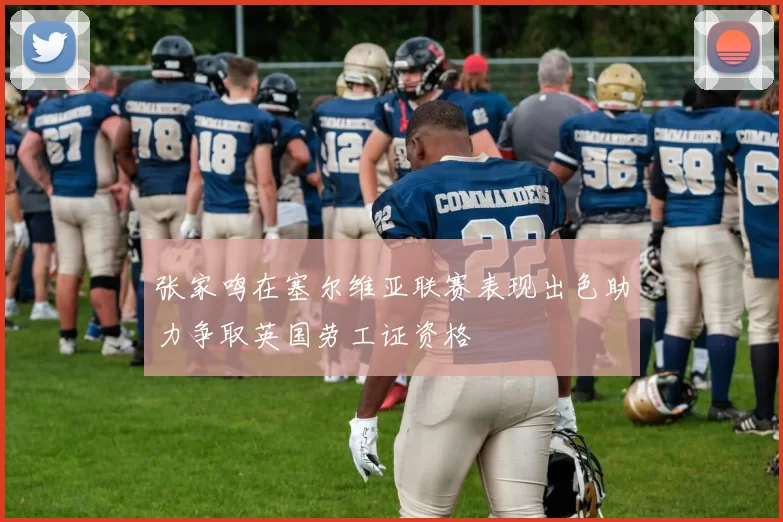 张家鸣在塞尔维亚联赛表现出色助力争取英国劳工证资格