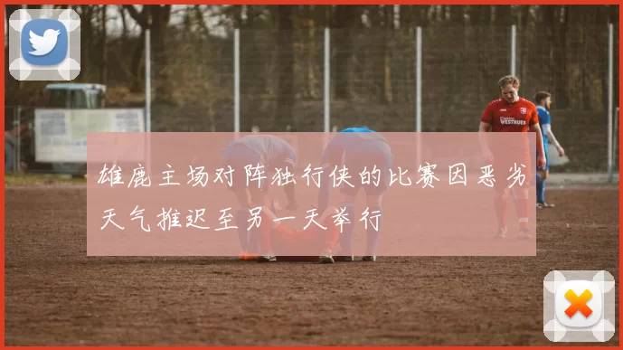 雄鹿主场对阵独行侠的比赛因恶劣天气推迟至另一天举行