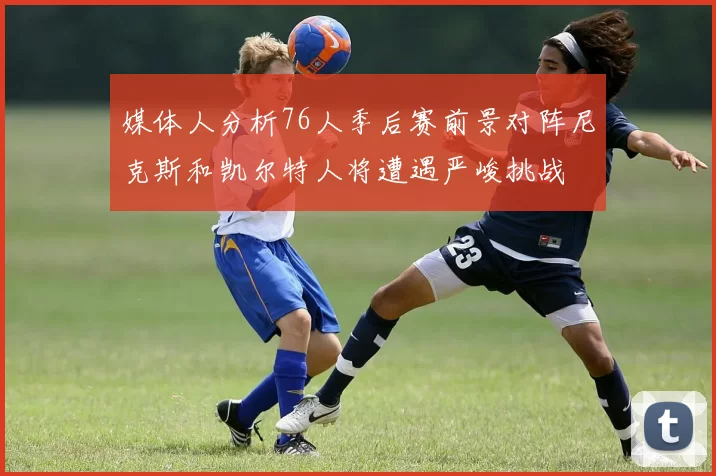 媒体人分析76人季后赛前景对阵尼克斯和凯尔特人将遭遇严峻挑战
