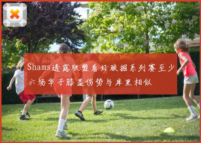 Shams透露联盟看好狼掘系列赛至少六场华子膝盖伤势与库里相似