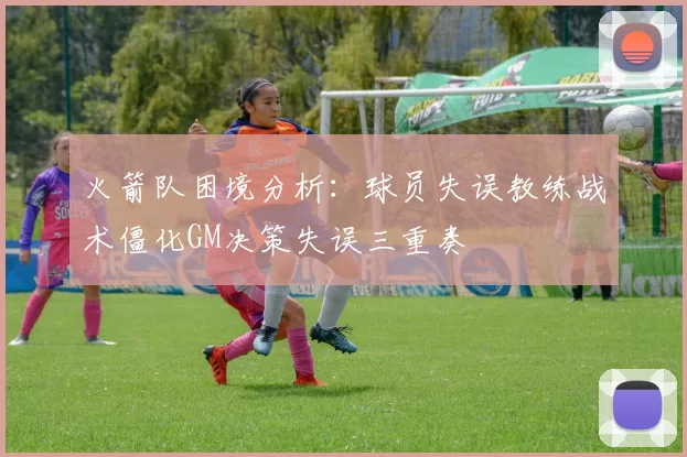 火箭队困境分析：球员失误教练战术僵化GM决策失误三重奏