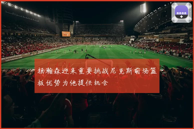 杨瀚森迎来重要挑战尼克斯前场篮板优势为他提供机会