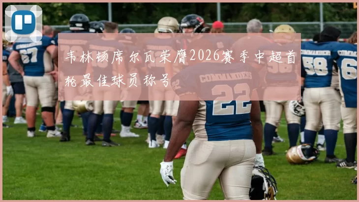 韦林顿席尔瓦荣膺2026赛季中超首轮最佳球员称号