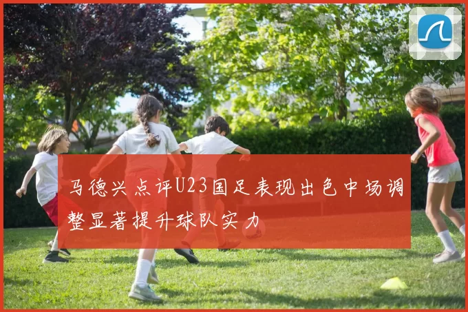 马德兴点评U23国足表现出色中场调整显著提升球队实力