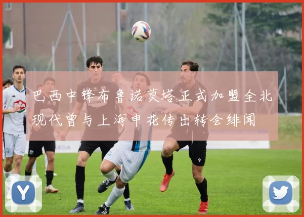 巴西中锋布鲁诺莫塔正式加盟全北现代曾与上海申花传出转会绯闻